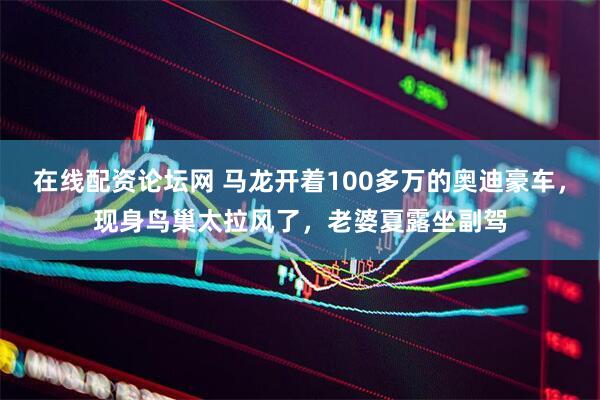 在线配资论坛网 马龙开着100多万的奥迪豪车，现身鸟巢太拉风了，老婆夏露坐副驾