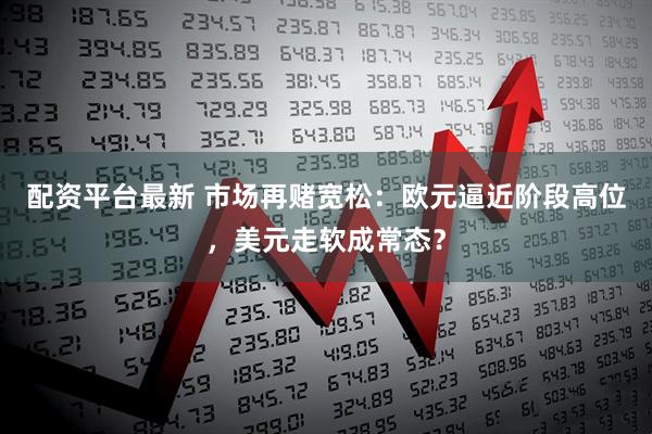 配资平台最新 市场再赌宽松：欧元逼近阶段高位，美元走软成常态？