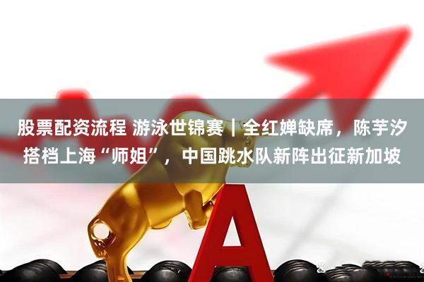 股票配资流程 游泳世锦赛｜全红婵缺席，陈芋汐搭档上海“师姐”，中国跳水队新阵出征新加坡