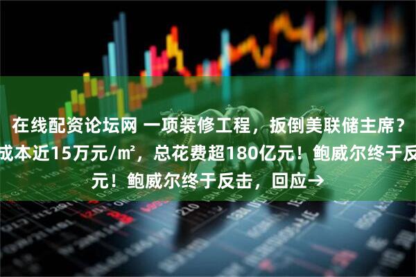 在线配资论坛网 一项装修工程，扳倒美联储主席？白宫官员称成本近15万元/㎡，总花费超180亿元！鲍威尔终于反击，回应→