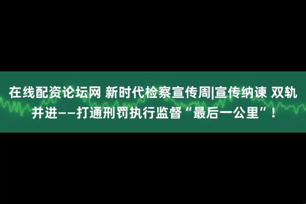 在线配资论坛网 新时代检察宣传周|宣传纳谏 双轨并进——打通刑罚执行监督“最后一公里”！