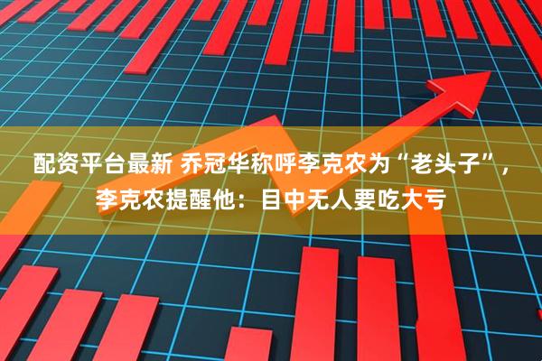 配资平台最新 乔冠华称呼李克农为“老头子”，李克农提醒他：目中无人要吃大亏