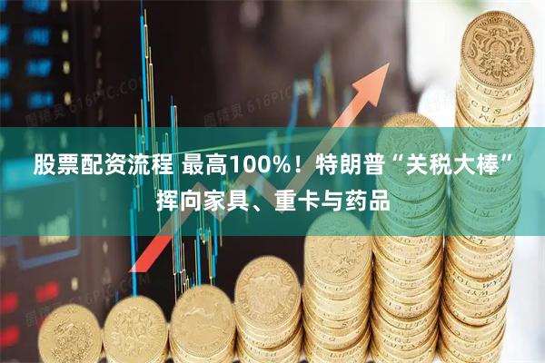 股票配资流程 最高100%！特朗普“关税大棒”挥向家具、重卡与药品