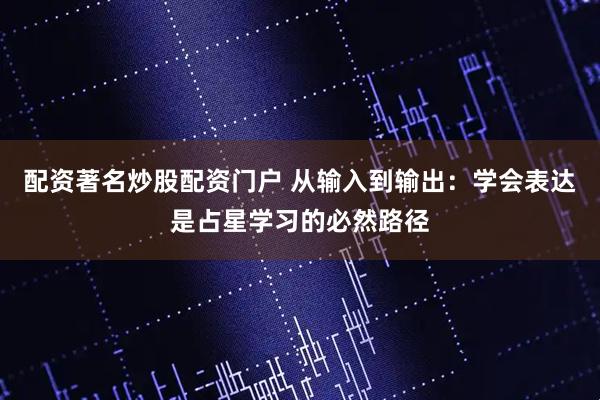 配资著名炒股配资门户 从输入到输出：学会表达是占星学习的必然路径