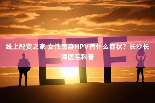 线上配资之家 女性感染HPV有什么症状？长沙长海医院科普